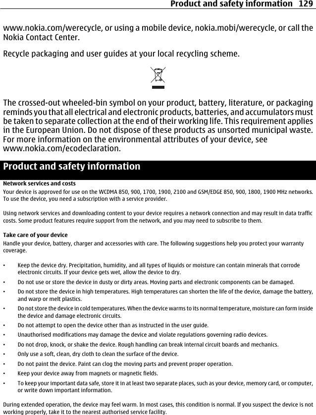 www.nokia.com/werecycle, or using a mobile device, nokia.mobi/werecycle, or call theNokia Contact Center.Recycle packaging and user guides at your local recycling scheme.The crossed-out wheeled-bin symbol on your product, battery, literature, or packagingreminds you that all electrical and electronic products, batteries, and accumulators mustbe taken to separate collection at the end of their working life. This requirement appliesin the European Union. Do not dispose of these products as unsorted municipal waste.For more information on the environmental attributes of your device, seewww.nokia.com/ecodeclaration.Product and safety informationNetwork services and costsYour device is approved for use on the WCDMA 850, 900, 1700, 1900, 2100 and GSM/EDGE 850, 900, 1800, 1900 MHz networks.To use the device, you need a subscription with a service provider.Using network services and downloading content to your device requires a network connection and may result in data trafficcosts. Some product features require support from the network, and you may need to subscribe to them.Take care of your deviceHandle your device, battery, charger and accessories with care. The following suggestions help you protect your warrantycoverage.•Keep the device dry. Precipitation, humidity, and all types of liquids or moisture can contain minerals that corrodeelectronic circuits. If your device gets wet, allow the device to dry.•Do not use or store the device in dusty or dirty areas. Moving parts and electronic components can be damaged.•Do not store the device in high temperatures. High temperatures can shorten the life of the device, damage the battery,and warp or melt plastics.•Do not store the device in cold temperatures. When the device warms to its normal temperature, moisture can form insidethe device and damage electronic circuits.•Do not attempt to open the device other than as instructed in the user guide.•Unauthorised modifications may damage the device and violate regulations governing radio devices.•Do not drop, knock, or shake the device. Rough handling can break internal circuit boards and mechanics.•Only use a soft, clean, dry cloth to clean the surface of the device.•Do not paint the device. Paint can clog the moving parts and prevent proper operation.•Keep your device away from magnets or magnetic fields.•To keep your important data safe, store it in at least two separate places, such as your device, memory card, or computer,or write down important information.During extended operation, the device may feel warm. In most cases, this condition is normal. If you suspect the device is notworking properly, take it to the nearest authorised service facility.Product and safety information 129