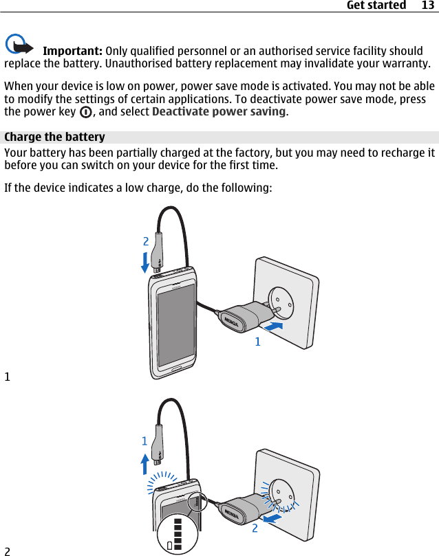 Important: Only qualified personnel or an authorised service facility shouldreplace the battery. Unauthorised battery replacement may invalidate your warranty.When your device is low on power, power save mode is activated. You may not be ableto modify the settings of certain applications. To deactivate power save mode, pressthe power key  , and select Deactivate power saving.Charge the batteryYour battery has been partially charged at the factory, but you may need to recharge itbefore you can switch on your device for the first time.If the device indicates a low charge, do the following:12Get started 13