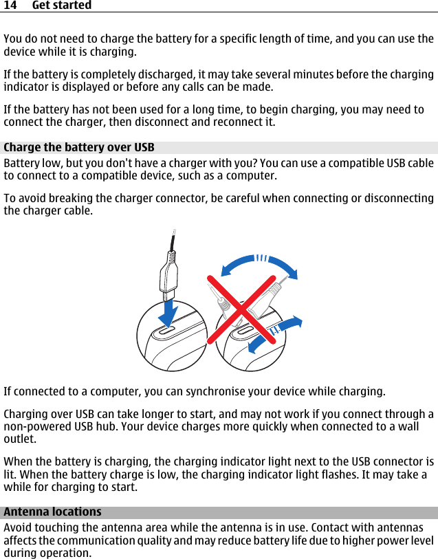 You do not need to charge the battery for a specific length of time, and you can use thedevice while it is charging.If the battery is completely discharged, it may take several minutes before the chargingindicator is displayed or before any calls can be made.If the battery has not been used for a long time, to begin charging, you may need toconnect the charger, then disconnect and reconnect it.Charge the battery over USBBattery low, but you don&apos;t have a charger with you? You can use a compatible USB cableto connect to a compatible device, such as a computer.To avoid breaking the charger connector, be careful when connecting or disconnectingthe charger cable.If connected to a computer, you can synchronise your device while charging.Charging over USB can take longer to start, and may not work if you connect through anon-powered USB hub. Your device charges more quickly when connected to a walloutlet.When the battery is charging, the charging indicator light next to the USB connector islit. When the battery charge is low, the charging indicator light flashes. It may take awhile for charging to start.Antenna locationsAvoid touching the antenna area while the antenna is in use. Contact with antennasaffects the communication quality and may reduce battery life due to higher power levelduring operation.14 Get started