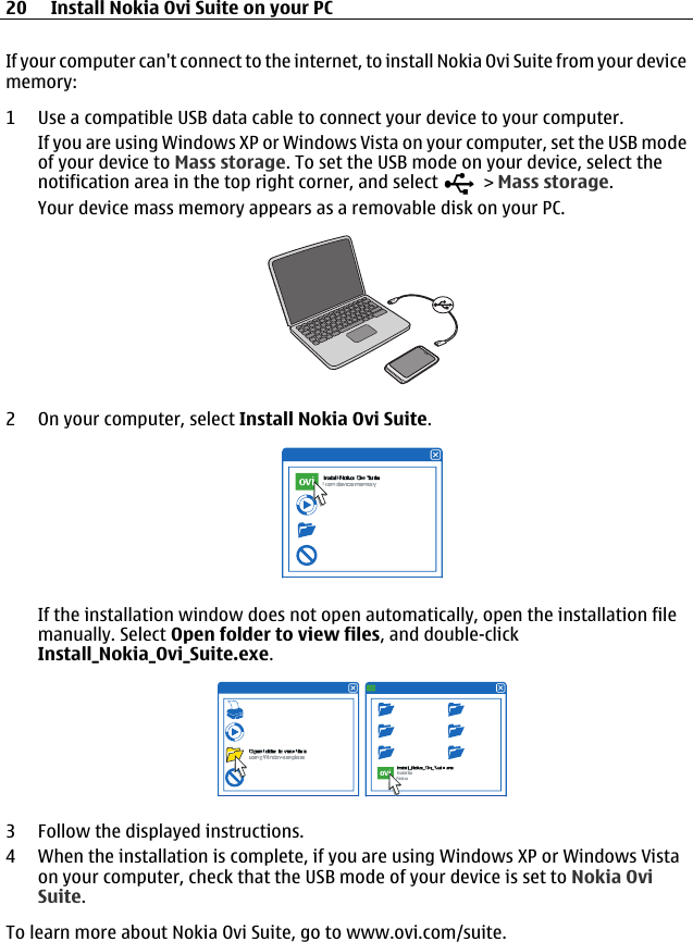 If your computer can&apos;t connect to the internet, to install Nokia Ovi Suite from your devicememory:1 Use a compatible USB data cable to connect your device to your computer.If you are using Windows XP or Windows Vista on your computer, set the USB modeof your device to Mass storage. To set the USB mode on your device, select thenotification area in the top right corner, and select   &gt; Mass storage.Your device mass memory appears as a removable disk on your PC.2 On your computer, select Install Nokia Ovi Suite.If the installation window does not open automatically, open the installation filemanually. Select Open folder to view files, and double-clickInstall_Nokia_Ovi_Suite.exe.3 Follow the displayed instructions.4 When the installation is complete, if you are using Windows XP or Windows Vistaon your computer, check that the USB mode of your device is set to Nokia OviSuite.To learn more about Nokia Ovi Suite, go to www.ovi.com/suite.20 Install Nokia Ovi Suite on your PC