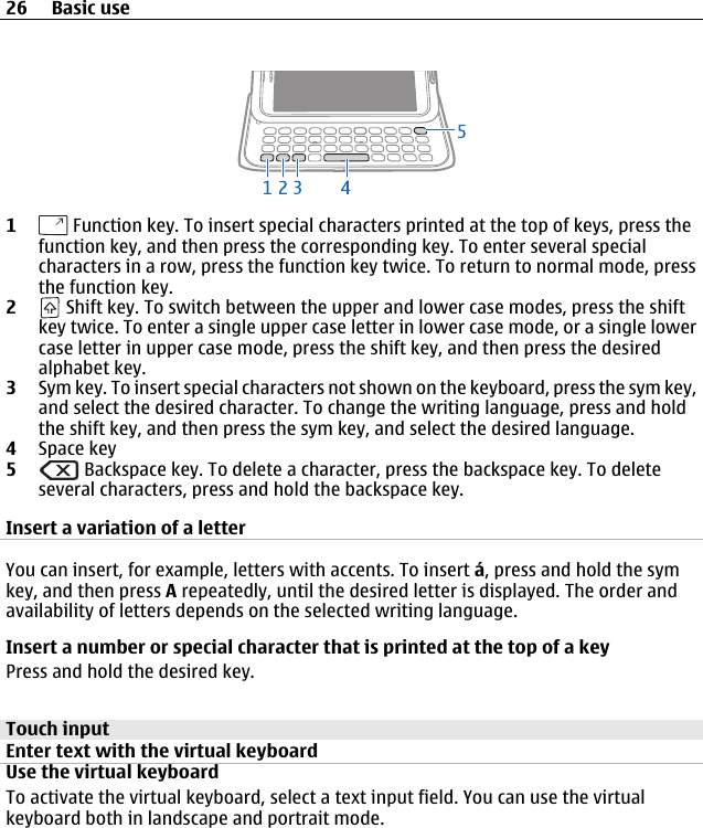 1 Function key. To insert special characters printed at the top of keys, press thefunction key, and then press the corresponding key. To enter several specialcharacters in a row, press the function key twice. To return to normal mode, pressthe function key.2 Shift key. To switch between the upper and lower case modes, press the shiftkey twice. To enter a single upper case letter in lower case mode, or a single lowercase letter in upper case mode, press the shift key, and then press the desiredalphabet key.3Sym key. To insert special characters not shown on the keyboard, press the sym key,and select the desired character. To change the writing language, press and holdthe shift key, and then press the sym key, and select the desired language.4Space key5 Backspace key. To delete a character, press the backspace key. To deleteseveral characters, press and hold the backspace key.Insert a variation of a letterYou can insert, for example, letters with accents. To insert á, press and hold the symkey, and then press A repeatedly, until the desired letter is displayed. The order andavailability of letters depends on the selected writing language.Insert a number or special character that is printed at the top of a keyPress and hold the desired key.Touch inputEnter text with the virtual keyboardUse the virtual keyboardTo activate the virtual keyboard, select a text input field. You can use the virtualkeyboard both in landscape and portrait mode.26 Basic use