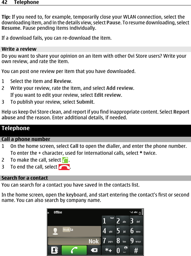 Tip: If you need to, for example, temporarily close your WLAN connection, select thedownloading item, and in the details view, select Pause. To resume downloading, selectResume. Pause pending items individually.If a download fails, you can re-download the item.Write a reviewDo you want to share your opinion on an item with other Ovi Store users? Write yourown review, and rate the item.You can post one review per item that you have downloaded.1 Select the item and Review.2 Write your review, rate the item, and select Add review.If you want to edit your review, select Edit review.3 To publish your review, select Submit.Help us keep Ovi Store clean, and report if you find inappropriate content. Select Reportabuse and the reason. Enter additional details, if needed.TelephoneCall a phone number1 On the home screen, select Call to open the dialler, and enter the phone number.To enter the + character, used for international calls, select * twice.2 To make the call, select  .3 To end the call, select  .Search for a contactYou can search for a contact you have saved in the contacts list.In the home screen, open the keyboard, and start entering the contact&apos;s first or secondname. You can also search by company name.42 Telephone