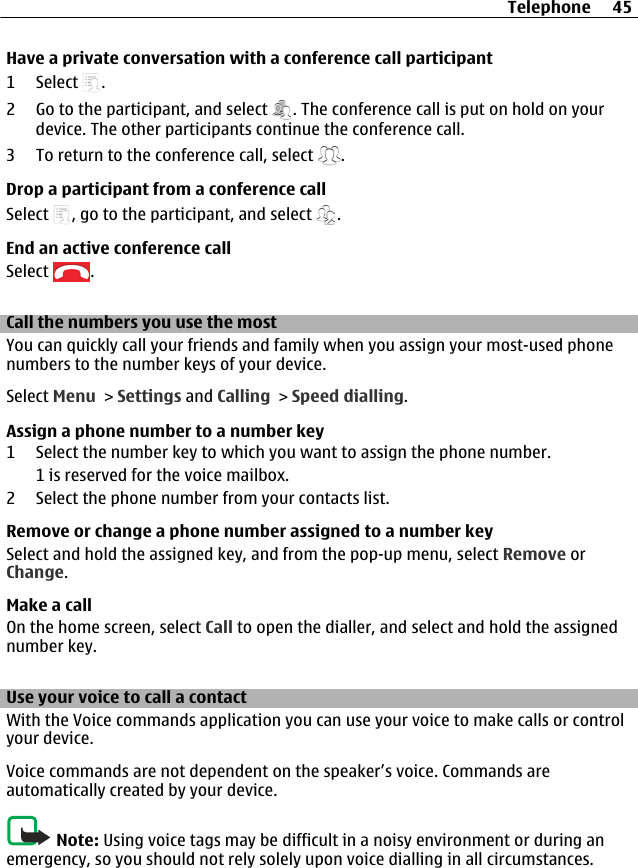 Have a private conversation with a conference call participant1 Select  .2 Go to the participant, and select  . The conference call is put on hold on yourdevice. The other participants continue the conference call.3 To return to the conference call, select  .Drop a participant from a conference callSelect  , go to the participant, and select  .End an active conference callSelect  .Call the numbers you use the mostYou can quickly call your friends and family when you assign your most-used phonenumbers to the number keys of your device.Select Menu &gt; Settings and Calling &gt; Speed dialling.Assign a phone number to a number key1 Select the number key to which you want to assign the phone number.1 is reserved for the voice mailbox.2 Select the phone number from your contacts list.Remove or change a phone number assigned to a number keySelect and hold the assigned key, and from the pop-up menu, select Remove orChange.Make a callOn the home screen, select Call to open the dialler, and select and hold the assignednumber key.Use your voice to call a contactWith the Voice commands application you can use your voice to make calls or controlyour device.Voice commands are not dependent on the speaker’s voice. Commands areautomatically created by your device.Note: Using voice tags may be difficult in a noisy environment or during anemergency, so you should not rely solely upon voice dialling in all circumstances.Telephone 45
