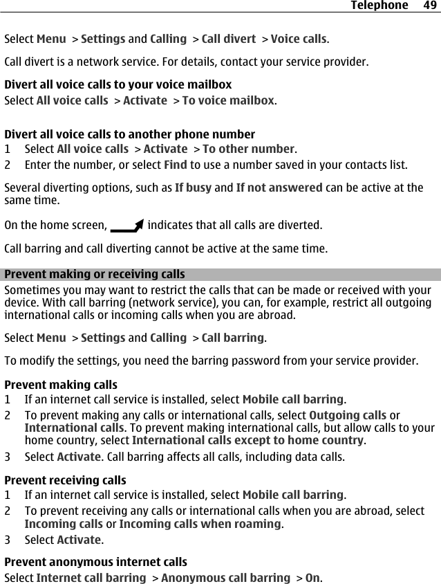 Select Menu &gt; Settings and Calling &gt; Call divert &gt; Voice calls.Call divert is a network service. For details, contact your service provider.Divert all voice calls to your voice mailboxSelect All voice calls &gt; Activate &gt; To voice mailbox.Divert all voice calls to another phone number1 Select All voice calls &gt; Activate &gt; To other number.2 Enter the number, or select Find to use a number saved in your contacts list.Several diverting options, such as If busy and If not answered can be active at thesame time.On the home screen,   indicates that all calls are diverted.Call barring and call diverting cannot be active at the same time.Prevent making or receiving callsSometimes you may want to restrict the calls that can be made or received with yourdevice. With call barring (network service), you can, for example, restrict all outgoinginternational calls or incoming calls when you are abroad.Select Menu &gt; Settings and Calling &gt; Call barring.To modify the settings, you need the barring password from your service provider.Prevent making calls1 If an internet call service is installed, select Mobile call barring.2 To prevent making any calls or international calls, select Outgoing calls orInternational calls. To prevent making international calls, but allow calls to yourhome country, select International calls except to home country.3 Select Activate. Call barring affects all calls, including data calls.Prevent receiving calls1 If an internet call service is installed, select Mobile call barring.2 To prevent receiving any calls or international calls when you are abroad, selectIncoming calls or Incoming calls when roaming.3 Select Activate.Prevent anonymous internet callsSelect Internet call barring &gt; Anonymous call barring &gt; On.Telephone 49