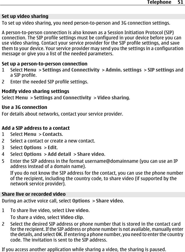 Set up video sharingTo set up video sharing, you need person-to-person and 3G connection settings.A person-to-person connection is also known as a Session Initiation Protocol (SIP)connection. The SIP profile settings must be configured in your device before you canuse video sharing. Contact your service provider for the SIP profile settings, and savethem to your device. Your service provider may send you the settings in a configurationmessage or give you a list of the needed parameters.Set up a person-to-person connection1 Select Menu &gt; Settings and Connectivity &gt; Admin. settings &gt; SIP settings anda SIP profile.2 Enter the needed SIP profile settings.Modify video sharing settingsSelect Menu &gt; Settings and Connectivity &gt; Video sharing.Use a 3G connectionFor details about networks, contact your service provider.Add a SIP address to a contact1 Select Menu &gt; Contacts.2 Select a contact or create a new contact.3 Select Options &gt; Edit.4 Select Options &gt; Add detail &gt; Share video.5 Enter the SIP address in the format username@domainname (you can use an IPaddress instead of a domain name).If you do not know the SIP address for the contact, you can use the phone numberof the recipient, including the country code, to share video (if supported by thenetwork service provider).Share live or recorded videoDuring an active voice call, select Options &gt; Share video.1 To share live video, select Live video.To share a video, select Video clip.2 Select the desired SIP address or phone number that is stored in the contact cardfor the recipient. If the SIP address or phone number is not available, manually enterthe details, and select OK. If entering a phone number, you need to enter the countrycode. The invitation is sent to the SIP address.If you access another application while sharing a video, the sharing is paused.Telephone 51