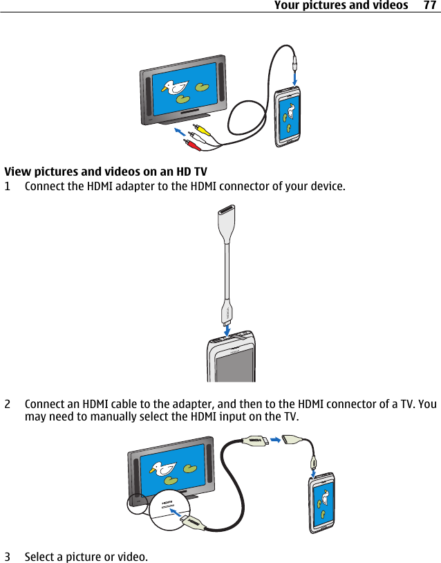 View pictures and videos on an HD TV1 Connect the HDMI adapter to the HDMI connector of your device.2 Connect an HDMI cable to the adapter, and then to the HDMI connector of a TV. Youmay need to manually select the HDMI input on the TV.3 Select a picture or video.Your pictures and videos 77