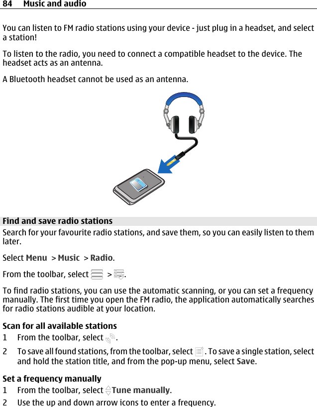 You can listen to FM radio stations using your device - just plug in a headset, and selecta station!To listen to the radio, you need to connect a compatible headset to the device. Theheadset acts as an antenna.A Bluetooth headset cannot be used as an antenna.Find and save radio stationsSearch for your favourite radio stations, and save them, so you can easily listen to themlater.Select Menu &gt; Music &gt; Radio.From the toolbar, select   &gt;  .To find radio stations, you can use the automatic scanning, or you can set a frequencymanually. The first time you open the FM radio, the application automatically searchesfor radio stations audible at your location.Scan for all available stations1 From the toolbar, select  .2 To save all found stations, from the toolbar, select  . To save a single station, selectand hold the station title, and from the pop-up menu, select Save.Set a frequency manually1 From the toolbar, select  Tune manually.2 Use the up and down arrow icons to enter a frequency.84 Music and audio
