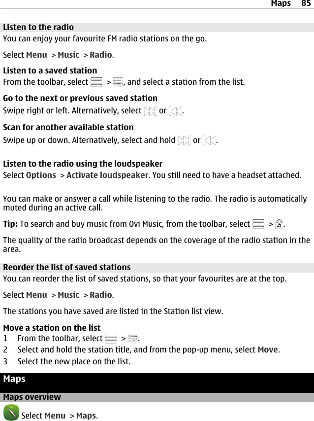 Listen to the radioYou can enjoy your favourite FM radio stations on the go.Select Menu &gt; Music &gt; Radio.Listen to a saved stationFrom the toolbar, select   &gt;  , and select a station from the list.Go to the next or previous saved stationSwipe right or left. Alternatively, select   or  .Scan for another available stationSwipe up or down. Alternatively, select and hold   or  .Listen to the radio using the loudspeakerSelect Options &gt; Activate loudspeaker. You still need to have a headset attached.You can make or answer a call while listening to the radio. The radio is automaticallymuted during an active call.Tip: To search and buy music from Ovi Music, from the toolbar, select   &gt;  .The quality of the radio broadcast depends on the coverage of the radio station in thearea.Reorder the list of saved stationsYou can reorder the list of saved stations, so that your favourites are at the top.Select Menu &gt; Music &gt; Radio.The stations you have saved are listed in the Station list view.Move a station on the list1 From the toolbar, select   &gt;  .2 Select and hold the station title, and from the pop-up menu, select Move.3 Select the new place on the list.MapsMaps overview Select Menu &gt; Maps.Maps 85