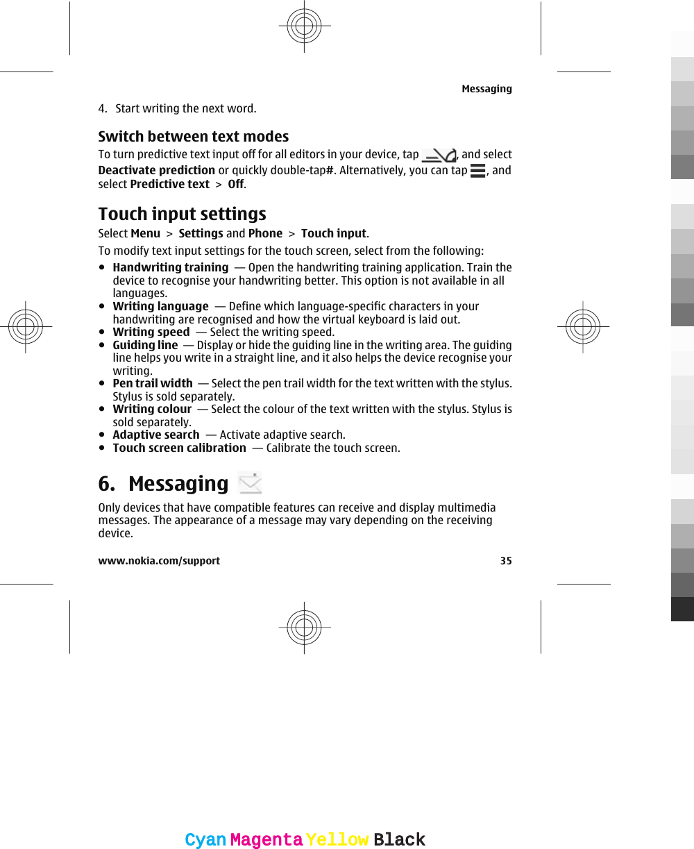 4. Start writing the next word.Switch between text modesTo turn predictive text input off for all editors in your device, tap  , and selectDeactivate prediction or quickly double-tap#. Alternatively, you can tap  , andselect Predictive text &gt; Off.Touch input settingsSelect Menu &gt; Settings and Phone &gt; Touch input.To modify text input settings for the touch screen, select from the following:●Handwriting training  — Open the handwriting training application. Train thedevice to recognise your handwriting better. This option is not available in alllanguages.●Writing language  — Define which language-specific characters in yourhandwriting are recognised and how the virtual keyboard is laid out.●Writing speed  — Select the writing speed.●Guiding line  — Display or hide the guiding line in the writing area. The guidingline helps you write in a straight line, and it also helps the device recognise yourwriting.●Pen trail width  — Select the pen trail width for the text written with the stylus.Stylus is sold separately.●Writing colour  — Select the colour of the text written with the stylus. Stylus issold separately.●Adaptive search  — Activate adaptive search.●Touch screen calibration  — Calibrate the touch screen.6. MessagingOnly devices that have compatible features can receive and display multimediamessages. The appearance of a message may vary depending on the receivingdevice.Messagingwww.nokia.com/support 35CyanCyanMagentaMagentaYellowYellowBlackBlack