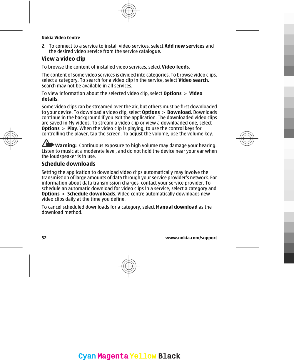 2. To connect to a service to install video services, select Add new services andthe desired video service from the service catalogue.View a video clipTo browse the content of installed video services, select Video feeds.The content of some video services is divided into categories. To browse video clips,select a category. To search for a video clip in the service, select Video search.Search may not be available in all services.To view information about the selected video clip, select Options &gt; Videodetails.Some video clips can be streamed over the air, but others must be first downloadedto your device. To download a video clip, select Options &gt; Download. Downloadscontinue in the background if you exit the application. The downloaded video clipsare saved in My videos. To stream a video clip or view a downloaded one, selectOptions &gt; Play. When the video clip is playing, to use the control keys forcontrolling the player, tap the screen. To adjust the volume, use the volume key.Warning:  Continuous exposure to high volume may damage your hearing.Listen to music at a moderate level, and do not hold the device near your ear whenthe loudspeaker is in use.Schedule downloadsSetting the application to download video clips automatically may involve thetransmission of large amounts of data through your service provider&apos;s network. Forinformation about data transmission charges, contact your service provider. Toschedule an automatic download for video clips in a service, select a category andOptions &gt; Schedule downloads. Video centre automatically downloads newvideo clips daily at the time you define.To cancel scheduled downloads for a category, select Manual download as thedownload method.Nokia Video Centre52 www.nokia.com/supportCyanCyanMagentaMagentaYellowYellowBlackBlack