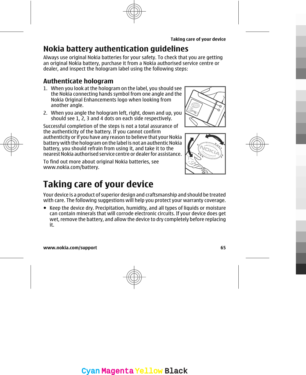 Nokia battery authentication guidelinesAlways use original Nokia batteries for your safety. To check that you are gettingan original Nokia battery, purchase it from a Nokia authorised service centre ordealer, and inspect the hologram label using the following steps:Authenticate hologram1. When you look at the hologram on the label, you should seethe Nokia connecting hands symbol from one angle and theNokia Original Enhancements logo when looking fromanother angle.2. When you angle the hologram left, right, down and up, youshould see 1, 2, 3 and 4 dots on each side respectively.Successful completion of the steps is not a total assurance ofthe authenticity of the battery. If you cannot confirmauthenticity or if you have any reason to believe that your Nokiabattery with the hologram on the label is not an authentic Nokiabattery, you should refrain from using it, and take it to thenearest Nokia authorised service centre or dealer for assistance.To find out more about original Nokia batteries, seewww.nokia.com/battery.Taking care of your deviceYour device is a product of superior design and craftsmanship and should be treatedwith care. The following suggestions will help you protect your warranty coverage.●Keep the device dry. Precipitation, humidity, and all types of liquids or moisturecan contain minerals that will corrode electronic circuits. If your device does getwet, remove the battery, and allow the device to dry completely before replacingit.Taking care of your devicewww.nokia.com/support 65CyanCyanMagentaMagentaYellowYellowBlackBlack