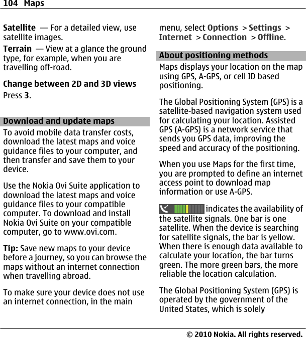 Satellite  — For a detailed view, usesatellite images.Terrain  — View at a glance the groundtype, for example, when you aretravelling off-road.Change between 2D and 3D viewsPress 3.Download and update mapsTo avoid mobile data transfer costs,download the latest maps and voiceguidance files to your computer, andthen transfer and save them to yourdevice.Use the Nokia Ovi Suite application todownload the latest maps and voiceguidance files to your compatiblecomputer. To download and installNokia Ovi Suite on your compatiblecomputer, go to www.ovi.com.Tip: Save new maps to your devicebefore a journey, so you can browse themaps without an internet connectionwhen travelling abroad.To make sure your device does not usean internet connection, in the mainmenu, select Options &gt; Settings &gt;Internet &gt; Connection &gt; Offline.About positioning methodsMaps displays your location on the mapusing GPS, A-GPS, or cell ID basedpositioning.The Global Positioning System (GPS) is asatellite-based navigation system usedfor calculating your location. AssistedGPS (A-GPS) is a network service thatsends you GPS data, improving thespeed and accuracy of the positioning.When you use Maps for the first time,you are prompted to define an internetaccess point to download mapinformation or use A-GPS. indicates the availability ofthe satellite signals. One bar is onesatellite. When the device is searchingfor satellite signals, the bar is yellow.When there is enough data available tocalculate your location, the bar turnsgreen. The more green bars, the morereliable the location calculation.The Global Positioning System (GPS) isoperated by the government of theUnited States, which is solely104 Maps© 2010 Nokia. All rights reserved.