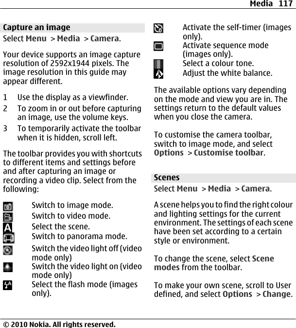Capture an imageSelect Menu &gt; Media &gt; Camera.Your device supports an image captureresolution of 2592x1944 pixels. Theimage resolution in this guide mayappear different.1 Use the display as a viewfinder.2 To zoom in or out before capturingan image, use the volume keys.3 To temporarily activate the toolbarwhen it is hidden, scroll left.The toolbar provides you with shortcutsto different items and settings beforeand after capturing an image orrecording a video clip. Select from thefollowing:Switch to image mode.Switch to video mode.Select the scene.Switch to panorama mode.Switch the video light off (videomode only)Switch the video light on (videomode only)Select the flash mode (imagesonly).Activate the self-timer (imagesonly).Activate sequence mode(images only).Select a colour tone.Adjust the white balance.The available options vary dependingon the mode and view you are in. Thesettings return to the default valueswhen you close the camera.To customise the camera toolbar,switch to image mode, and selectOptions &gt; Customise toolbar.ScenesSelect Menu &gt; Media &gt; Camera.A scene helps you to find the right colourand lighting settings for the currentenvironment. The settings of each scenehave been set according to a certainstyle or environment.To change the scene, select Scenemodes from the toolbar.To make your own scene, scroll to Userdefined, and select Options &gt; Change.Media 117© 2010 Nokia. All rights reserved.