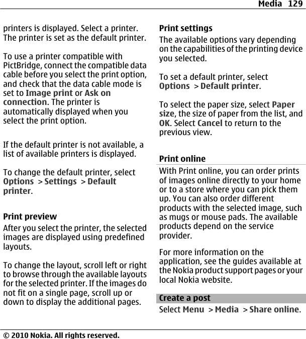 printers is displayed. Select a printer.The printer is set as the default printer.To use a printer compatible withPictBridge, connect the compatible datacable before you select the print option,and check that the data cable mode isset to Image print or Ask onconnection. The printer isautomatically displayed when youselect the print option.If the default printer is not available, alist of available printers is displayed.To change the default printer, selectOptions &gt; Settings &gt; Defaultprinter.Print previewAfter you select the printer, the selectedimages are displayed using predefinedlayouts.To change the layout, scroll left or rightto browse through the available layoutsfor the selected printer. If the images donot fit on a single page, scroll up ordown to display the additional pages.Print settingsThe available options vary dependingon the capabilities of the printing deviceyou selected.To set a default printer, selectOptions &gt; Default printer.To select the paper size, select Papersize, the size of paper from the list, andOK. Select Cancel to return to theprevious view.Print onlineWith Print online, you can order printsof images online directly to your homeor to a store where you can pick themup. You can also order differentproducts with the selected image, suchas mugs or mouse pads. The availableproducts depend on the serviceprovider.For more information on theapplication, see the guides available atthe Nokia product support pages or yourlocal Nokia website.Create a postSelect Menu &gt; Media &gt; Share online.Media 129© 2010 Nokia. All rights reserved.