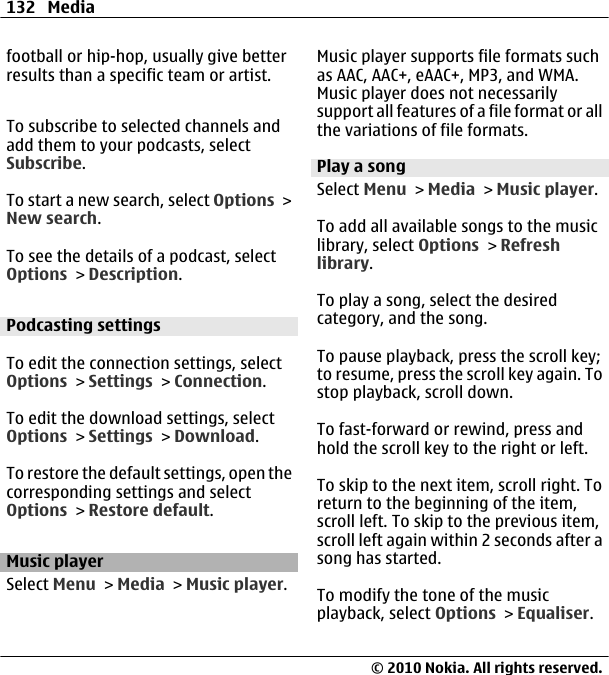 football or hip-hop, usually give betterresults than a specific team or artist.To subscribe to selected channels andadd them to your podcasts, selectSubscribe.To start a new search, select Options &gt;New search.To see the details of a podcast, selectOptions &gt; Description.Podcasting settingsTo edit the connection settings, selectOptions &gt; Settings &gt; Connection.To edit the download settings, selectOptions &gt; Settings &gt; Download.To restore the default settings, open thecorresponding settings and selectOptions &gt; Restore default.Music playerSelect Menu &gt; Media &gt; Music player.Music player supports file formats suchas AAC, AAC+, eAAC+, MP3, and WMA.Music player does not necessarilysupport all features of a file format or allthe variations of file formats.Play a songSelect Menu &gt; Media &gt; Music player.To add all available songs to the musiclibrary, select Options &gt; Refreshlibrary.To play a song, select the desiredcategory, and the song.To pause playback, press the scroll key;to resume, press the scroll key again. Tostop playback, scroll down.To fast-forward or rewind, press andhold the scroll key to the right or left.To skip to the next item, scroll right. Toreturn to the beginning of the item,scroll left. To skip to the previous item,scroll left again within 2 seconds after asong has started.To modify the tone of the musicplayback, select Options &gt; Equaliser.132 Media© 2010 Nokia. All rights reserved.