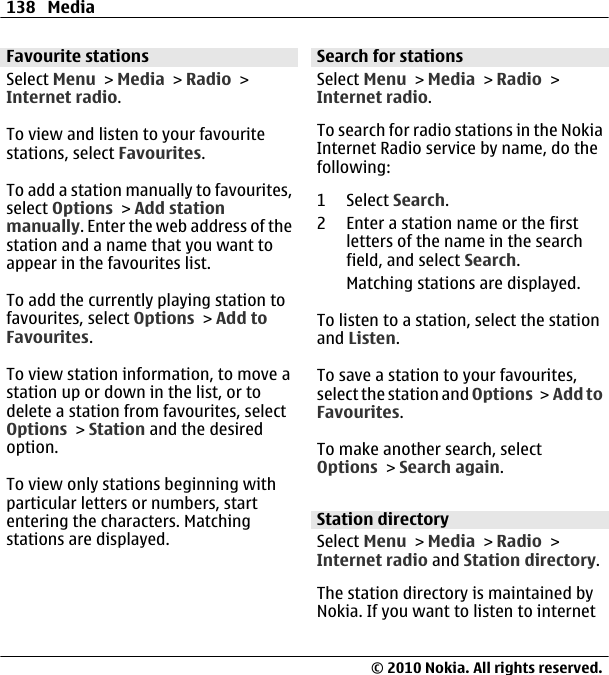 Favourite stationsSelect Menu &gt; Media &gt; Radio &gt;Internet radio.To view and listen to your favouritestations, select Favourites.To add a station manually to favourites,select Options &gt; Add stationmanually. Enter the web address of thestation and a name that you want toappear in the favourites list.To add the currently playing station tofavourites, select Options &gt; Add toFavourites.To view station information, to move astation up or down in the list, or todelete a station from favourites, selectOptions &gt; Station and the desiredoption.To view only stations beginning withparticular letters or numbers, startentering the characters. Matchingstations are displayed.Search for stationsSelect Menu &gt; Media &gt; Radio &gt;Internet radio.To search for radio stations in the NokiaInternet Radio service by name, do thefollowing:1 Select Search.2 Enter a station name or the firstletters of the name in the searchfield, and select Search.Matching stations are displayed.To listen to a station, select the stationand Listen.To save a station to your favourites,select the station and Options &gt; Add toFavourites.To make another search, selectOptions &gt; Search again.Station directorySelect Menu &gt; Media &gt; Radio &gt;Internet radio and Station directory.The station directory is maintained byNokia. If you want to listen to internet138 Media© 2010 Nokia. All rights reserved.