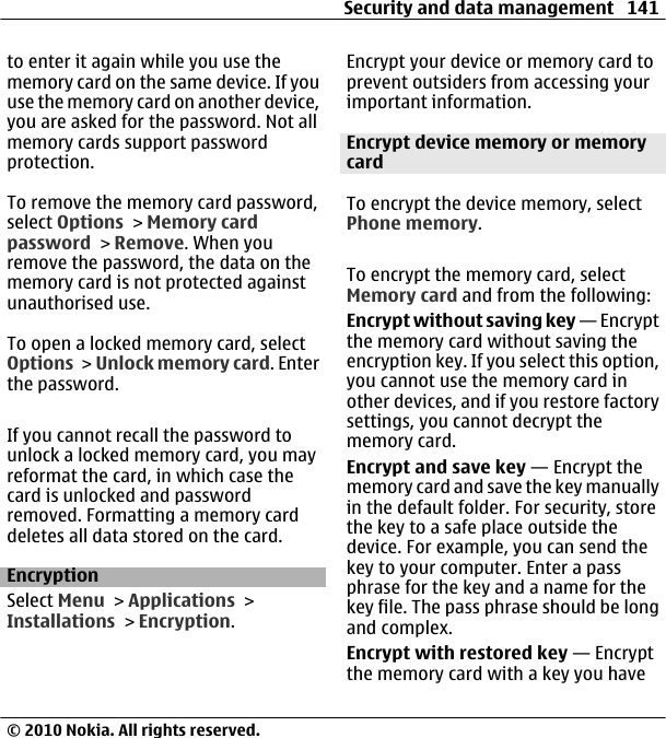 to enter it again while you use thememory card on the same device. If youuse the memory card on another device,you are asked for the password. Not allmemory cards support passwordprotection.To remove the memory card password,select Options &gt; Memory cardpassword &gt; Remove. When youremove the password, the data on thememory card is not protected againstunauthorised use.To open a locked memory card, selectOptions &gt; Unlock memory card. Enterthe password.If you cannot recall the password tounlock a locked memory card, you mayreformat the card, in which case thecard is unlocked and passwordremoved. Formatting a memory carddeletes all data stored on the card.EncryptionSelect Menu &gt; Applications &gt;Installations &gt; Encryption.Encrypt your device or memory card toprevent outsiders from accessing yourimportant information.Encrypt device memory or memorycardTo encrypt the device memory, selectPhone memory.To encrypt the memory card, selectMemory card and from the following:Encrypt without saving key — Encryptthe memory card without saving theencryption key. If you select this option,you cannot use the memory card inother devices, and if you restore factorysettings, you cannot decrypt thememory card.Encrypt and save key — Encrypt thememory card and save the key manuallyin the default folder. For security, storethe key to a safe place outside thedevice. For example, you can send thekey to your computer. Enter a passphrase for the key and a name for thekey file. The pass phrase should be longand complex.Encrypt with restored key — Encryptthe memory card with a key you haveSecurity and data management 141© 2010 Nokia. All rights reserved.