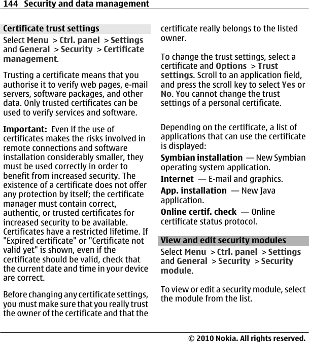 Certificate trust settingsSelect Menu &gt; Ctrl. panel &gt; Settingsand General &gt; Security &gt; Certificatemanagement.Trusting a certificate means that youauthorise it to verify web pages, e-mailservers, software packages, and otherdata. Only trusted certificates can beused to verify services and software.Important:  Even if the use ofcertificates makes the risks involved inremote connections and softwareinstallation considerably smaller, theymust be used correctly in order tobenefit from increased security. Theexistence of a certificate does not offerany protection by itself; the certificatemanager must contain correct,authentic, or trusted certificates forincreased security to be available.Certificates have a restricted lifetime. If&quot;Expired certificate&quot; or &quot;Certificate notvalid yet&quot; is shown, even if thecertificate should be valid, check thatthe current date and time in your deviceare correct.Before changing any certificate settings,you must make sure that you really trustthe owner of the certificate and that thecertificate really belongs to the listedowner.To change the trust settings, select acertificate and Options &gt; Trustsettings. Scroll to an application field,and press the scroll key to select Yes orNo. You cannot change the trustsettings of a personal certificate.Depending on the certificate, a list ofapplications that can use the certificateis displayed:Symbian installation  — New Symbianoperating system application.Internet  — E-mail and graphics.App. installation  — New Javaapplication.Online certif. check  — Onlinecertificate status protocol.View and edit security modulesSelect Menu &gt; Ctrl. panel &gt; Settingsand General &gt; Security &gt; Securitymodule.To view or edit a security module, selectthe module from the list.144 Security and data management© 2010 Nokia. All rights reserved.