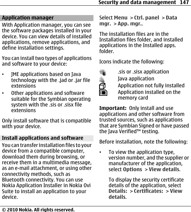 Application managerWith Application manager, you can seethe software packages installed in yourdevice. You can view details of installedapplications, remove applications, anddefine installation settings.You can install two types of applicationsand software to your device:•JME applications based on Javatechnology with the .jad or .jar fileextensions•Other applications and softwaresuitable for the Symbian operatingsystem with the .sis or .sisx fileextensionsOnly install software that is compatiblewith your device.Install applications and softwareYou can transfer installation files to yourdevice from a compatible computer,download them during browsing, orreceive them in a multimedia message,as an e-mail attachment, or using otherconnectivity methods, such asBluetooth connectivity. You can useNokia Application Installer in Nokia OviSuite to install an application to yourdevice.Select Menu &gt; Ctrl. panel &gt; Datamgr. &gt; App. mgr..The installation files are in theInstallation files folder, and installedapplications in the Installed apps.folder.Icons indicate the following:.sis or .sisx applicationJava applicationApplication not fully installedApplication installed on thememory cardImportant:  Only install and useapplications and other software fromtrusted sources, such as applicationsthat are Symbian Signed or have passedthe Java Verified™ testing.Before installation, note the following:•To view the application type,version number, and the supplier ormanufacturer of the application,select Options &gt; View details.To display the security certificatedetails of the application, selectDetails: &gt; Certificates: &gt; Viewdetails.Security and data management 147© 2010 Nokia. All rights reserved.
