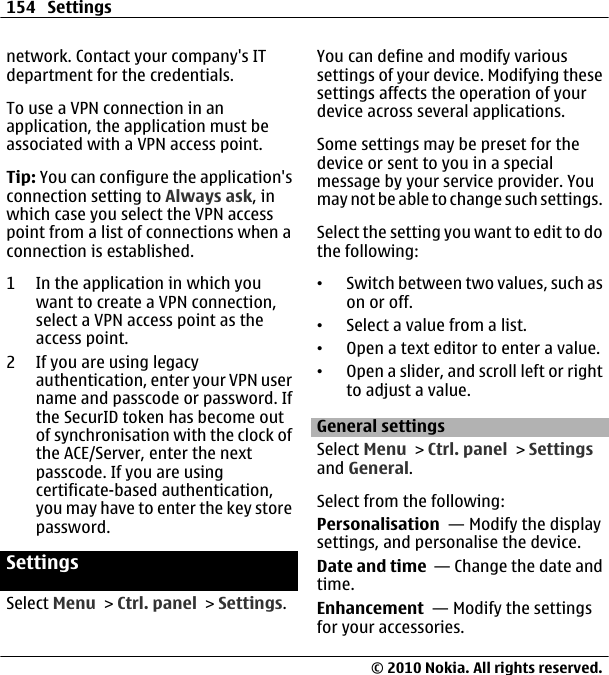 network. Contact your company&apos;s ITdepartment for the credentials.To use a VPN connection in anapplication, the application must beassociated with a VPN access point.Tip: You can configure the application&apos;sconnection setting to Always ask, inwhich case you select the VPN accesspoint from a list of connections when aconnection is established.1 In the application in which youwant to create a VPN connection,select a VPN access point as theaccess point.2 If you are using legacyauthentication, enter your VPN username and passcode or password. Ifthe SecurID token has become outof synchronisation with the clock ofthe ACE/Server, enter the nextpasscode. If you are usingcertificate-based authentication,you may have to enter the key storepassword.SettingsSelect Menu &gt; Ctrl. panel &gt; Settings.You can define and modify varioussettings of your device. Modifying thesesettings affects the operation of yourdevice across several applications.Some settings may be preset for thedevice or sent to you in a specialmessage by your service provider. Youmay not be able to change such settings.Select the setting you want to edit to dothe following:•Switch between two values, such ason or off.•Select a value from a list.•Open a text editor to enter a value.•Open a slider, and scroll left or rightto adjust a value.General settingsSelect Menu &gt; Ctrl. panel &gt; Settingsand General.Select from the following:Personalisation  — Modify the displaysettings, and personalise the device.Date and time  — Change the date andtime.Enhancement  — Modify the settingsfor your accessories.154 Settings© 2010 Nokia. All rights reserved.