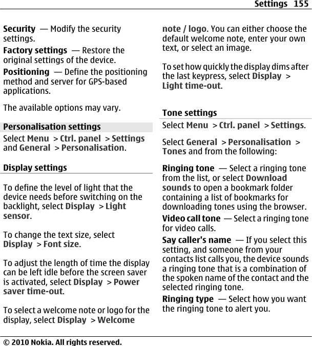 Security  — Modify the securitysettings.Factory settings  — Restore theoriginal settings of the device.Positioning  — Define the positioningmethod and server for GPS-basedapplications.The available options may vary.Personalisation settingsSelect Menu &gt; Ctrl. panel &gt; Settingsand General &gt; Personalisation.Display settingsTo define the level of light that thedevice needs before switching on thebacklight, select Display &gt; Lightsensor.To change the text size, selectDisplay &gt; Font size.To adjust the length of time the displaycan be left idle before the screen saveris activated, select Display &gt; Powersaver time-out.To select a welcome note or logo for thedisplay, select Display &gt; Welcomenote / logo. You can either choose thedefault welcome note, enter your owntext, or select an image.To set how quickly the display dims afterthe last keypress, select Display &gt;Light time-out.Tone settingsSelect Menu &gt; Ctrl. panel &gt; Settings.Select General &gt; Personalisation &gt;Tones and from the following:Ringing tone  — Select a ringing tonefrom the list, or select Downloadsounds to open a bookmark foldercontaining a list of bookmarks fordownloading tones using the browser.Video call tone  — Select a ringing tonefor video calls.Say caller&apos;s name  — If you select thissetting, and someone from yourcontacts list calls you, the device soundsa ringing tone that is a combination ofthe spoken name of the contact and theselected ringing tone.Ringing type  — Select how you wantthe ringing tone to alert you.Settings 155© 2010 Nokia. All rights reserved.