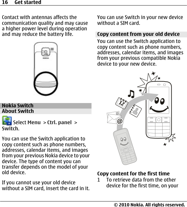 Contact with antennas affects thecommunication quality and may causea higher power level during operationand may reduce the battery life.Nokia SwitchAbout Switch Select Menu &gt; Ctrl. panel &gt;Switch.You can use the Switch application tocopy content such as phone numbers,addresses, calendar items, and imagesfrom your previous Nokia device to yourdevice. The type of content you cantransfer depends on the model of yourold device.If you cannot use your old devicewithout a SIM card, insert the card in it.You can use Switch in your new devicewithout a SIM card.Copy content from your old deviceYou can use the Switch application tocopy content such as phone numbers,addresses, calendar items, and imagesfrom your previous compatible Nokiadevice to your new device.Copy content for the first time1 To retrieve data from the otherdevice for the first time, on your16 Get started© 2010 Nokia. All rights reserved.