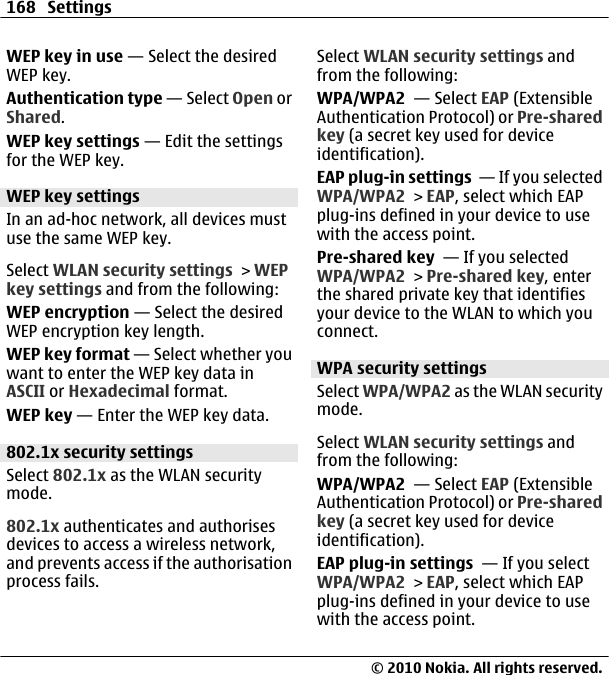 WEP key in use — Select the desiredWEP key.Authentication type — Select Open orShared.WEP key settings — Edit the settingsfor the WEP key.WEP key settingsIn an ad-hoc network, all devices mustuse the same WEP key.Select WLAN security settings &gt; WEPkey settings and from the following:WEP encryption — Select the desiredWEP encryption key length.WEP key format — Select whether youwant to enter the WEP key data inASCII or Hexadecimal format.WEP key — Enter the WEP key data.802.1x security settingsSelect 802.1x as the WLAN securitymode.802.1x authenticates and authorisesdevices to access a wireless network,and prevents access if the authorisationprocess fails.Select WLAN security settings andfrom the following:WPA/WPA2  — Select EAP (ExtensibleAuthentication Protocol) or Pre-sharedkey (a secret key used for deviceidentification).EAP plug-in settings  — If you selectedWPA/WPA2 &gt; EAP, select which EAPplug-ins defined in your device to usewith the access point.Pre-shared key  — If you selectedWPA/WPA2 &gt; Pre-shared key, enterthe shared private key that identifiesyour device to the WLAN to which youconnect.WPA security settingsSelect WPA/WPA2 as the WLAN securitymode.Select WLAN security settings andfrom the following:WPA/WPA2  — Select EAP (ExtensibleAuthentication Protocol) or Pre-sharedkey (a secret key used for deviceidentification).EAP plug-in settings  — If you selectWPA/WPA2 &gt; EAP, select which EAPplug-ins defined in your device to usewith the access point.168 Settings© 2010 Nokia. All rights reserved.