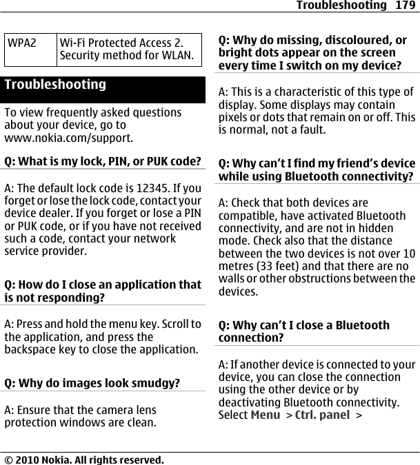 WPA2 Wi-Fi Protected Access 2.Security method for WLAN.TroubleshootingTo view frequently asked questionsabout your device, go towww.nokia.com/support.Q: What is my lock, PIN, or PUK code?A: The default lock code is 12345. If youforget or lose the lock code, contact yourdevice dealer. If you forget or lose a PINor PUK code, or if you have not receivedsuch a code, contact your networkservice provider.Q: How do I close an application thatis not responding?A: Press and hold the menu key. Scroll tothe application, and press thebackspace key to close the application.Q: Why do images look smudgy?A: Ensure that the camera lensprotection windows are clean.Q: Why do missing, discoloured, orbright dots appear on the screenevery time I switch on my device?A: This is a characteristic of this type ofdisplay. Some displays may containpixels or dots that remain on or off. Thisis normal, not a fault.Q: Why can’t I find my friend’s devicewhile using Bluetooth connectivity?A: Check that both devices arecompatible, have activated Bluetoothconnectivity, and are not in hiddenmode. Check also that the distancebetween the two devices is not over 10metres (33 feet) and that there are nowalls or other obstructions between thedevices.Q: Why can’t I close a Bluetoothconnection?A: If another device is connected to yourdevice, you can close the connectionusing the other device or bydeactivating Bluetooth connectivity.Select Menu &gt; Ctrl. panel &gt;Troubleshooting 179© 2010 Nokia. All rights reserved.