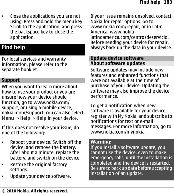 •Close the applications you are notusing. Press and hold the menu key.Scroll to the application, and pressthe backspace key to close theapplication.Find helpFor local services and warrantyinformation, please refer to theseparate booklet.SupportWhen you want to learn more abouthow to use your product or you areunsure how your device shouldfunction, go to www.nokia.com/support, or using a mobile device,nokia.mobi/support. You can also selectMenu &gt; Help &gt; Help in your device.If this does not resolve your issue, doone of the following:•Reboot your device. Switch off thedevice, and remove the battery.After about a minute, replace thebattery, and switch on the device.•Restore the original factorysettings.•Update your device software.If your issue remains unsolved, contactNokia for repair options. Go towww.nokia.com/repair, or in LatinAmerica, www.nokia-latinoamerica.com/centrosdeservicio.Before sending your device for repair,always back up the data in your device.Update device softwareAbout software updatesSoftware updates may include newfeatures and enhanced functions thatwere not available at the time ofpurchase of your device. Updating thesoftware may also improve the deviceperformance.To get a notification when newsoftware is available for your device,register with My Nokia, and subscribe tonotifications for text or e-mailmessages. For more information, go towww.nokia.com/mynokia.Warning:If you install a software update, youcannot use the device, even to makeemergency calls, until the installation iscompleted and the device is restarted.Be sure to back up data befo r e acceptinginstallation of an update.Find help 183© 2010 Nokia. All rights reserved.