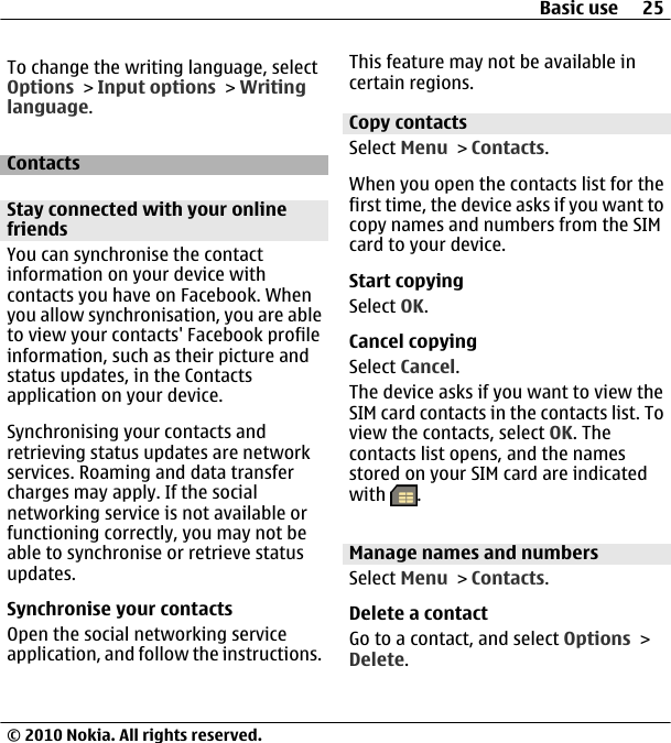 To change the writing language, selectOptions &gt; Input options &gt; Writinglanguage.ContactsStay connected with your onlinefriendsYou can synchronise the contactinformation on your device withcontacts you have on Facebook. Whenyou allow synchronisation, you are ableto view your contacts&apos; Facebook profileinformation, such as their picture andstatus updates, in the Contactsapplication on your device.Synchronising your contacts andretrieving status updates are networkservices. Roaming and data transfercharges may apply. If the socialnetworking service is not available orfunctioning correctly, you may not beable to synchronise or retrieve statusupdates.Synchronise your contactsOpen the social networking serviceapplication, and follow the instructions.This feature may not be available incertain regions.Copy contactsSelect Menu &gt; Contacts.When you open the contacts list for thefirst time, the device asks if you want tocopy names and numbers from the SIMcard to your device.Start copyingSelect OK.Cancel copyingSelect Cancel.The device asks if you want to view theSIM card contacts in the contacts list. Toview the contacts, select OK. Thecontacts list opens, and the namesstored on your SIM card are indicatedwith  .Manage names and numbersSelect Menu &gt; Contacts.Delete a contactGo to a contact, and select Options &gt;Delete.Basic use 25© 2010 Nokia. All rights reserved.