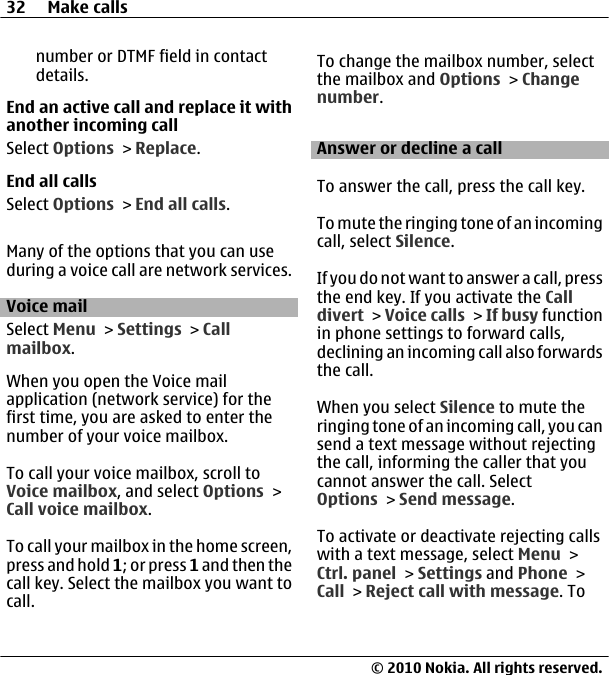 number or DTMF field in contactdetails.End an active call and replace it withanother incoming callSelect Options &gt; Replace.End all callsSelect Options &gt; End all calls.Many of the options that you can useduring a voice call are network services.Voice mail Select Menu &gt; Settings &gt; Callmailbox.When you open the Voice mailapplication (network service) for thefirst time, you are asked to enter thenumber of your voice mailbox.To call your voice mailbox, scroll toVoice mailbox, and select Options &gt;Call voice mailbox.To call your mailbox in the home screen,press and hold 1; or press 1 and then thecall key. Select the mailbox you want tocall.To change the mailbox number, selectthe mailbox and Options &gt; Changenumber.Answer or decline a callTo answer the call, press the call key.To mute the ringing tone of an incomingcall, select Silence.If you do not want to answer  a call, pressthe end key. If you activate the Calldivert &gt; Voice calls &gt; If busy functionin phone settings to forward calls,declining an incoming call also forwardsthe call.When you select Silence to mute theringing tone of an incoming call, you cansend a text message without rejectingthe call, informing the caller that youcannot answer the call. SelectOptions &gt; Send message.To activate or deactivate rejecting callswith a text message, select Menu &gt;Ctrl. panel &gt; Settings and Phone &gt;Call &gt; Reject call with message. To32 Make calls© 2010 Nokia. All rights reserved.