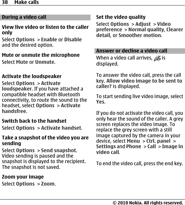During a video callView live video or listen to the calleronlySelect Options &gt; Enable or Disableand the desired option.Mute or unmute the microphoneSelect Mute or Unmute.Activate the loudspeakerSelect Options &gt; Activateloudspeaker. If you have attached acompatible headset with Bluetoothconnectivity, to route the sound to theheadset, select Options &gt; Activatehandsfree.Switch back to the handsetSelect Options &gt; Activate handset.Take a snapshot of the video you aresendingSelect Options &gt; Send snapshot.Video sending is paused and thesnapshot is displayed to the recipient.The snapshot is not saved.Zoom your imageSelect Options &gt; Zoom.Set the video qualitySelect Options &gt; Adjust &gt; Videopreference &gt; Normal quality, Clearerdetail, or Smoother motion.Answer or decline a video callWhen a video call arrives,   isdisplayed.To answer the video call, press the callkey. Allow video image to be sent tocaller? is displayed.To start sending live video image, selectYes.If you do not activate the video call, youonly hear the sound of the caller. A greyscreen replaces the video image. Toreplace the grey screen with a stillimage captured by the camera in yourdevice, select Menu &gt; Ctrl. panel &gt;Settings and Phone &gt; Call &gt; Image invideo call.To end the video call, press the end key.38 Make calls© 2010 Nokia. All rights reserved.