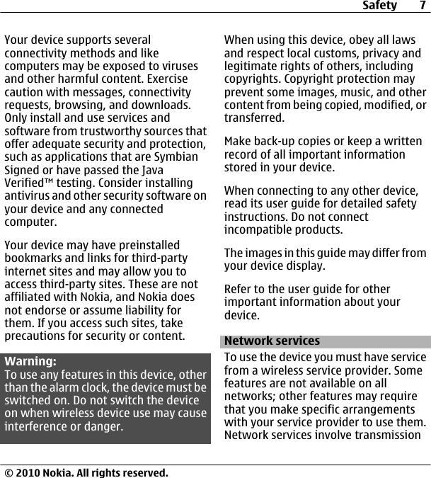 Your device supports severalconnectivity methods and likecomputers may be exposed to virusesand other harmful content. Exercisecaution with messages, connectivityrequests, browsing, and downloads.Only install and use services andsoftware from trustworthy sources thatoffer adequate security and protection,such as applications that are SymbianSigned or have passed the JavaVerified™ testing. Consider installingantivirus and other security software onyour device and any connectedcomputer.Your device may have preinstalledbookmarks and links for third-partyinternet sites and may allow you toaccess third-party sites. These are notaffiliated with Nokia, and Nokia doesnot endorse or assume liability forthem. If you access such sites, takeprecautions for security or content.Warning:To use any features in this device, otherthan the alarm clock, the device must beswitched on. Do not switch the deviceon when wireless device use may causeinterference or danger.When using this device, obey all lawsand respect local customs, privacy andlegitimate rights of others, includingcopyrights. Copyright protection mayprevent some images, music, and othercontent from being copied, modified, ortransferred.Make back-up copies or keep a writtenrecord of all important informationstored in your device.When connecting to any other device,read its user guide for detailed safetyinstructions. Do not connectincompatible products.The images in this guide may differ fromyour device display.Refer to the user guide for otherimportant information about yourdevice.Network servicesTo use the device you must have servicefrom a wireless service provider. Somefeatures are not available on allnetworks; other features may requirethat you make specific arrangementswith your service provider to use them.Network services involve transmissionSafety 7© 2010 Nokia. All rights reserved.