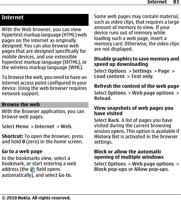 InternetWith the Web browser, you can viewhypertext markup language (HTML) webpages on the internet as originallydesigned. You can also browse webpages that are designed specifically formobile devices, and use extensiblehypertext markup language (XHTML), orthe wireless markup language (WML).To browse the web, you need to have aninternet access point configured in yourdevice. Using the web browser requiresnetwork support.Browse the webWith the Browser application, you canbrowse web pages.Select Menu &gt; Internet &gt; Web.Shortcut: To open the browser, pressand hold 0 (zero) in the home screen.Go to a web pageIn the bookmarks view, select abookmark, or start entering a webaddress (the   field opensautomatically), and select Go to.Some web pages may contain material,such as video clips, that requires a largeamount of memory to view. If yourdevice runs out of memory whileloading such a web page, insert amemory card. Otherwise, the video clipsare not displayed.Disable graphics to save memory andspeed up downloadingSelect Options &gt; Settings &gt; Page &gt;Load content &gt; Text only.Refresh the content of the web pageSelect Options &gt; Web page options &gt;Reload.View snapshots of web pages youhave visitedSelect Back. A list of pages you havevisited during the current browsingsession opens. This option is available ifHistory list is activated in the browsersettings.Block or allow the automaticopening of multiple windowsSelect Options &gt; Web page options &gt;Block pop-ups or Allow pop-ups.Internet 83© 2010 Nokia. All rights reserved.