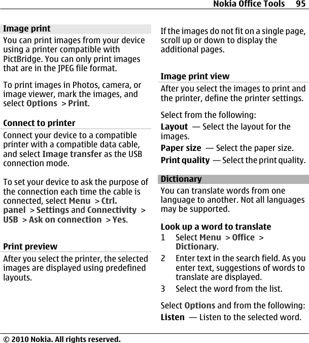 Image printYou can print images from your deviceusing a printer compatible withPictBridge. You can only print imagesthat are in the JPEG file format.To print images in Photos, camera, orimage viewer, mark the images, andselect Options &gt; Print.Connect to printerConnect your device to a compatibleprinter with a compatible data cable,and select Image transfer as the USBconnection mode.To set your device to ask the purpose ofthe connection each time the cable isconnected, select Menu &gt; Ctrl.panel &gt; Settings and Connectivity &gt;USB &gt; Ask on connection &gt; Yes.Print previewAfter you select the printer, the selectedimages are displayed using predefinedlayouts.If the images do not fit on a single page,scroll up or down to display theadditional pages.Image print viewAfter you select the images to print andthe printer, define the printer settings.Select from the following:Layout  — Select the layout for theimages.Paper size  — Select the paper size.Print quality  — Select the print quality.DictionaryYou can translate words from onelanguage to another. Not all languagesmay be supported.Look up a word to translate1 Select Menu &gt; Office &gt;Dictionary.2 Enter text in the search field. As youenter text, suggestions of words totranslate are displayed.3 Select the word from the list.Select Options and from the following:Listen  — Listen to the selected word.Nokia Office Tools 95© 2010 Nokia. All rights reserved.