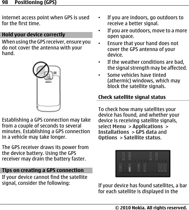 internet access point when GPS is usedfor the first time.Hold your device correctlyWhen using the GPS receiver, ensure youdo not cover the antenna with yourhand.Establishing a GPS connection may takefrom a couple of seconds to severalminutes. Establishing a GPS connectionin a vehicle may take longer.The GPS receiver draws its power fromthe device battery. Using the GPSreceiver may drain the battery faster.Tips on creating a GPS connectionIf your device cannot find the satellitesignal, consider the following:•If you are indoors, go outdoors toreceive a better signal.•If you are outdoors, move to a moreopen space.•Ensure that your hand does notcover the GPS antenna of yourdevice.•If the weather conditions are bad,the signal strength may be affected.•Some vehicles have tinted(athermic) windows, which mayblock the satellite signals.Check satellite signal statusTo check how many satellites yourdevice has found, and whether yourdevice is receiving satellite signals,select Menu &gt; Applications &gt;Installations &gt; GPS data andOptions &gt; Satellite status.If your device has found satellites, a barfor each satellite is displayed in the98 Positioning (GPS)© 2010 Nokia. All rights reserved.