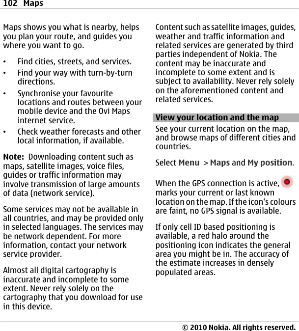 Maps shows you what is nearby, helpsyou plan your route, and guides youwhere you want to go.•Find cities, streets, and services.•Find your way with turn-by-turndirections.•Synchronise your favouritelocations and routes between yourmobile device and the Ovi Mapsinternet service.•Check weather forecasts and otherlocal information, if available.Note:  Downloading content such asmaps, satellite images, voice files,guides or traffic information mayinvolve transmission of large amountsof data (network service).Some services may not be available inall countries, and may be provided onlyin selected languages. The services maybe network dependent. For moreinformation, contact your networkservice provider.Almost all digital cartography isinaccurate and incomplete to someextent. Never rely solely on thecartography that you download for usein this device.Content such as satellite images, guides,weather and traffic information andrelated services are generated by thirdparties independent of Nokia. Thecontent may be inaccurate andincomplete to some extent and issubject to availability. Never rely solelyon the aforementioned content andrelated services.View your location and the mapSee your current location on the map,and browse maps of different cities andcountries.Select Menu &gt; Maps and My position.When the GPS connection is active, marks your current or last knownlocation on the map. If the icon&apos;s coloursare faint, no GPS signal is available.If only cell ID based positioning isavailable, a red halo around thepositioning icon indicates the generalarea you might be in. The accuracy ofthe estimate increases in denselypopulated areas.102 Maps© 2010 Nokia. All rights reserved.