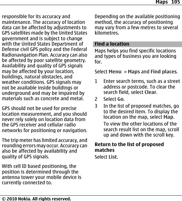 responsible for its accuracy andmaintenance. The accuracy of locationdata can be affected by adjustments toGPS satellites made by the United Statesgovernment and is subject to changewith the United States Department ofDefense civil GPS policy and the FederalRadionavigation Plan. Accuracy can alsobe affected by poor satellite geometry.Availability and quality of GPS signalsmay be affected by your location,buildings, natural obstacles, andweather conditions. GPS signals maynot be available inside buildings orunderground and may be impaired bymaterials such as concrete and metal.GPS should not be used for preciselocation measurement, and you shouldnever rely solely on location data fromthe GPS receiver and cellular radionetworks for positioning or navigation.The trip meter has limited accuracy, androunding errors may occur. Accuracy canalso be affected by availability andquality of GPS signals.With cell ID based positioning, theposition is determined through theantenna tower your mobile device iscurrently connected to.Depending on the available positioningmethod, the accuracy of positioningmay vary from a few metres to severalkilometres.Find a locationMaps helps you find specific locationsand types of business you are lookingfor.Select Menu &gt; Maps and Find places.1 Enter search terms, such as a streetaddress or postcode. To clear thesearch field, select Clear.2 Select Go.3 In the list of proposed matches, goto the desired item. To display thelocation on the map, select Map.To view the other locations of thesearch result list on the map, scrollup and down with the scroll key.Return to the list of proposedmatchesSelect List.Maps 105© 2010 Nokia. All rights reserved.