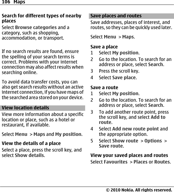 Search for different types of nearbyplacesSelect Browse categories and acategory, such as shopping,accommodation, or transport.If no search results are found, ensurethe spelling of your search terms iscorrect. Problems with your internetconnection may also affect results whensearching online.To avoid data transfer costs, you canalso get search results without an activeinternet connection, if you have maps ofthe searched area stored on your device.View location detailsView more information about a specificlocation or place, such as a hotel orrestaurant, if available.Select Menu &gt; Maps and My position.View the details of a placeSelect a place, press the scroll key, andselect Show details.Save places and routesSave addresses, places of interest, androutes, so they can be quickly used later.Select Menu &gt; Maps.Save a place1 Select My position.2 Go to the location. To search for anaddress or place, select Search.3 Press the scroll key.4 Select Save place.Save a route1 Select My position.2 Go to the location. To search for anaddress or place, select Search.3 To add another route point, pressthe scroll key, and select Add toroute.4 Select Add new route point andthe appropriate option.5 Select Show route &gt; Options &gt;Save route.View your saved places and routesSelect Favourites &gt; Places or Routes.106 Maps© 2010 Nokia. All rights reserved.