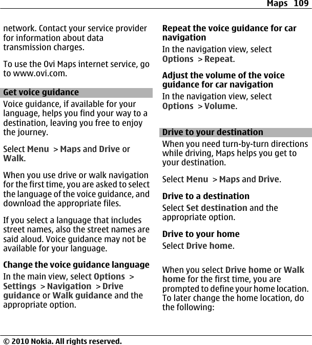 network. Contact your service providerfor information about datatransmission charges.To use the Ovi Maps internet service, goto www.ovi.com.Get voice guidanceVoice guidance, if available for yourlanguage, helps you find your way to adestination, leaving you free to enjoythe journey.Select Menu &gt; Maps and Drive orWalk.When you use drive or walk navigationfor the first time, you are asked to selectthe language of the voice guidance, anddownload the appropriate files.If you select a language that includesstreet names, also the street names aresaid aloud. Voice guidance may not beavailable for your language.Change the voice guidance languageIn the main view, select Options &gt;Settings &gt; Navigation &gt; Driveguidance or Walk guidance and theappropriate option.Repeat the voice guidance for carnavigationIn the navigation view, selectOptions &gt; Repeat.Adjust the volume of the voiceguidance for car navigationIn the navigation view, selectOptions &gt; Volume.Drive to your destinationWhen you need turn-by-turn directionswhile driving, Maps helps you get toyour destination.Select Menu &gt; Maps and Drive.Drive to a destinationSelect Set destination and theappropriate option.Drive to your homeSelect Drive home.When you select Drive home or Walkhome for the first time, you areprompted to define your home location.To later change the home location, dothe following:Maps 109© 2010 Nokia. All rights reserved.