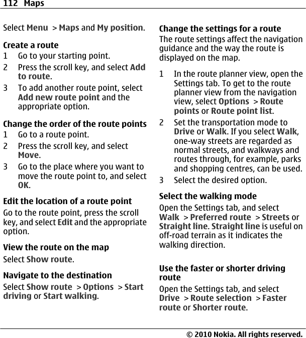 Select Menu &gt; Maps and My position.Create a route1 Go to your starting point.2 Press the scroll key, and select Addto route.3 To add another route point, selectAdd new route point and theappropriate option.Change the order of the route points1 Go to a route point.2 Press the scroll key, and selectMove.3 Go to the place where you want tomove the route point to, and selectOK.Edit the location of a route pointGo to the route point, press the scrollkey, and select Edit and the appropriateoption.View the route on the mapSelect Show route.Navigate to the destinationSelect Show route &gt; Options &gt; Startdriving or Start walking.Change the settings for a routeThe route settings affect the navigationguidance and the way the route isdisplayed on the map.1 In the route planner view, open theSettings tab. To get to the routeplanner view from the navigationview, select Options &gt; Routepoints or Route point list.2 Set the transportation mode toDrive or Walk. If you select Walk,one-way streets are regarded asnormal streets, and walkways androutes through, for example, parksand shopping centres, can be used.3 Select the desired option.Select the walking modeOpen the Settings tab, and selectWalk &gt; Preferred route &gt; Streets orStraight line. Straight line is useful onoff-road terrain as it indicates thewalking direction.Use the faster or shorter drivingrouteOpen the Settings tab, and selectDrive &gt; Route selection &gt; Fasterroute or Shorter route.112 Maps© 2010 Nokia. All rights reserved.