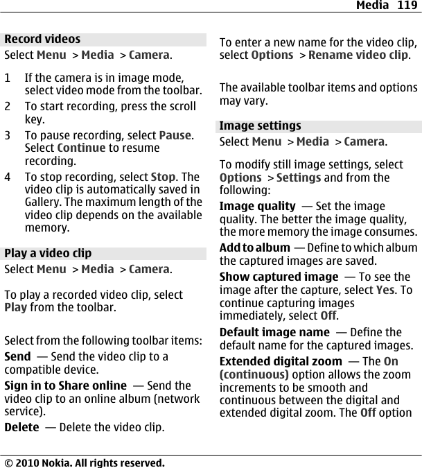 Record videosSelect Menu &gt; Media &gt; Camera.1 If the camera is in image mode,select video mode from the toolbar.2 To start recording, press the scrollkey.3 To pause recording, select Pause.Select Continue to resumerecording.4 To stop recording, select Stop. Thevideo clip is automatically saved inGallery. The maximum length of thevideo clip depends on the availablememory.Play a video clipSelect Menu &gt; Media &gt; Camera.To play a recorded video clip, selectPlay from the toolbar.Select from the following toolbar items:Send  — Send the video clip to acompatible device.Sign in to Share online  — Send thevideo clip to an online album (networkservice).Delete  — Delete the video clip.To enter a new name for the video clip,select Options &gt; Rename video clip.The available toolbar items and optionsmay vary.Image settingsSelect Menu &gt; Media &gt; Camera.To modify still image settings, selectOptions &gt; Settings and from thefollowing:Image quality  — Set the imagequality. The better the image quality,the more memory the image consumes.Add to album  — Define to which albumthe captured images are saved.Show captured image  — To see theimage after the capture, select Yes. Tocontinue capturing imagesimmediately, select Off.Default image name  — Define thedefault name for the captured images.Extended digital zoom  — The On(continuous) option allows the zoomincrements to be smooth andcontinuous between the digital andextended digital zoom. The Off optionMedia 119© 2010 Nokia. All rights reserved.