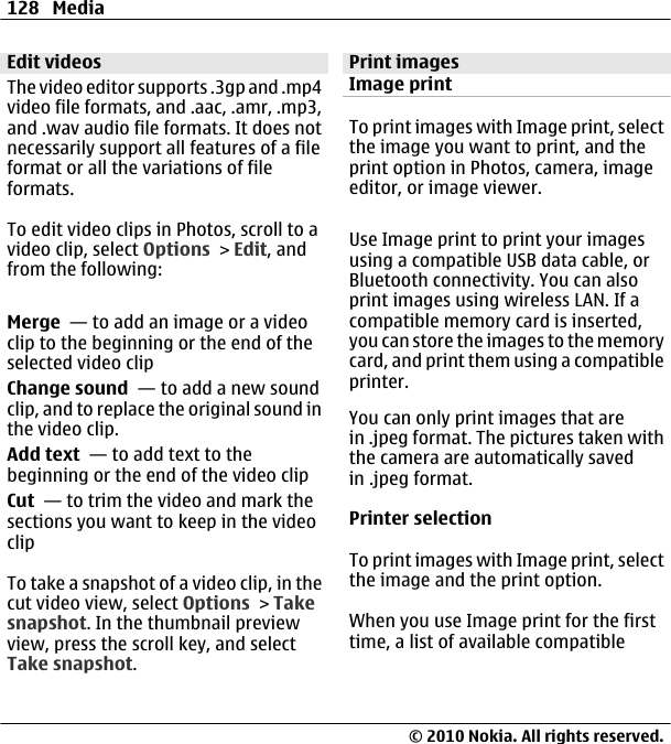 Edit videosThe video editor supports .3gp and .mp4video file formats, and .aac, .amr, .mp3,and .wav audio file formats. It does notnecessarily support all features of a fileformat or all the variations of fileformats.To edit video clips in Photos, scroll to avideo clip, select Options &gt; Edit, andfrom the following:Merge  — to add an image or a videoclip to the beginning or the end of theselected video clipChange sound  — to add a new soundclip, and to replace the original sound inthe video clip.Add text  — to add text to thebeginning or the end of the video clipCut  — to trim the video and mark thesections you want to keep in the videoclipTo take a snapshot of a video clip, in thecut video view, select Options &gt; Takesnapshot. In the thumbnail previewview, press the scroll key, and selectTake snapshot.Print imagesImage printTo print images with Image print, selectthe image you want to print, and theprint option in Photos, camera, imageeditor, or image viewer.Use Image print to print your imagesusing a compatible USB data cable, orBluetooth connectivity. You can alsoprint images using wireless LAN. If acompatible memory card is inserted,you can store the images to the memorycard, and print them using a compatibleprinter.You can only print images that arein .jpeg format. The pictures taken withthe camera are automatically savedin .jpeg format.Printer selectionTo print images with Image print, selectthe image and the print option.When you use Image print for the firsttime, a list of available compatible128 Media© 2010 Nokia. All rights reserved.