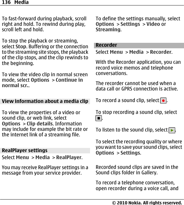 To fast-forward during playback, scrollright and hold. To rewind during play,scroll left and hold.To stop the playback or streaming,select Stop. Buffering or the connectionto the streaming site stops, the playbackof the clip stops, and the clip rewinds tothe beginning.To view the video clip in normal screenmode, select Options &gt; Continue innormal scr..View information about a media clipTo view the properties of a video orsound clip, or web link, selectOptions &gt; Clip details. Informationmay include for example the bit rate orthe internet link of a streaming file.RealPlayer settingsSelect Menu &gt; Media &gt; RealPlayer.You may receive RealPlayer settings in amessage from your service provider.To define the settings manually, selectOptions &gt; Settings &gt; Video orStreaming.RecorderSelect Menu &gt; Media &gt; Recorder.With the Recorder application, you canrecord voice memos and telephoneconversations.The recorder cannot be used when adata call or GPRS connection is active.To record a sound clip, select  .To stop recording a sound clip, select.To listen to the sound clip, select  .To select the recording quality or whereyou want to save your sound clips, selectOptions &gt; Settings.Recorded sound clips are saved in theSound clips folder in Gallery.To record a telephone conversation,open recorder during a voice call, and136 Media© 2010 Nokia. All rights reserved.