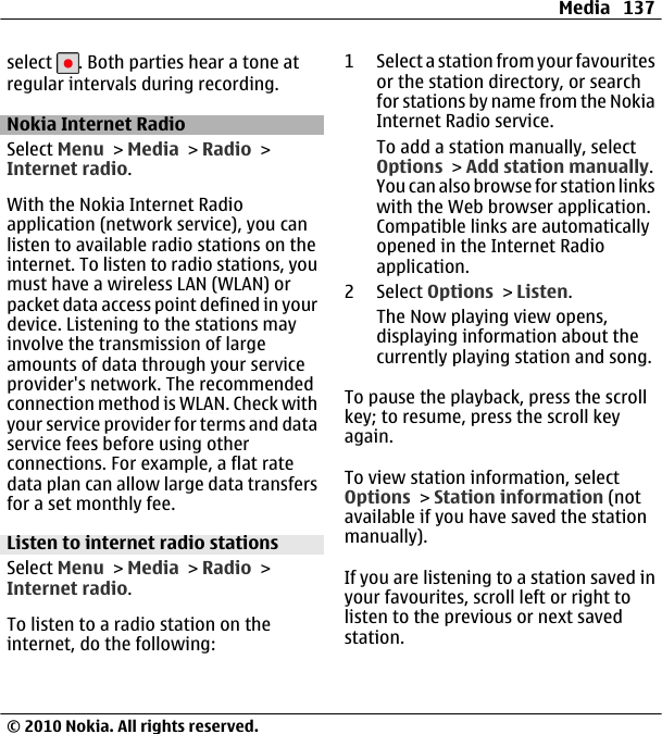 select  . Both parties hear a tone atregular intervals during recording.Nokia Internet RadioSelect Menu &gt; Media &gt; Radio &gt;Internet radio.With the Nokia Internet Radioapplication (network service), you canlisten to available radio stations on theinternet. To listen to radio stations, youmust have a wireless LAN (WLAN) orpacket data access point defined in yourdevice. Listening to the stations mayinvolve the transmission of largeamounts of data through your serviceprovider&apos;s network. The recommendedconnection method is WLAN. Check withyour service provider for terms and dataservice fees before using otherconnections. For example, a flat ratedata plan can allow large data transfersfor a set monthly fee.Listen to internet radio stationsSelect Menu &gt; Media &gt; Radio &gt;Internet radio.To listen to a radio station on theinternet, do the following:1 Select a station from your favouritesor the station directory, or searchfor stations by name from the NokiaInternet Radio service.To add a station manually, selectOptions &gt; Add station manually.You can also browse for station linkswith the Web browser application.Compatible links are automaticallyopened in the Internet Radioapplication.2 Select Options &gt; Listen.The Now playing view opens,displaying information about thecurrently playing station and song.To pause the playback, press the scrollkey; to resume, press the scroll keyagain.To view station information, selectOptions &gt; Station information (notavailable if you have saved the stationmanually).If you are listening to a station saved inyour favourites, scroll left or right tolisten to the previous or next savedstation.Media 137© 2010 Nokia. All rights reserved.