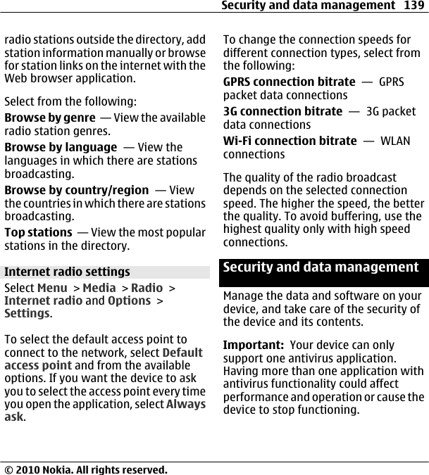 radio stations outside the directory, addstation information manually or browsefor station links on the internet with theWeb browser application.Select from the following:Browse by genre  — View the availableradio station genres.Browse by language  — View thelanguages in which there are stationsbroadcasting.Browse by country/region  — Viewthe countries in which there are stationsbroadcasting.Top stations  — View the most popularstations in the directory.Internet radio settingsSelect Menu &gt; Media &gt; Radio &gt;Internet radio and Options &gt;Settings.To select the default access point toconnect to the network, select Defaultaccess point and from the availableoptions. If you want the device to askyou to select the access point every timeyou open the application, select Alwaysask.To change the connection speeds fordifferent connection types, select fromthe following:GPRS connection bitrate  —  GPRSpacket data connections3G connection bitrate  —  3G packetdata connectionsWi-Fi connection bitrate  —  WLANconnectionsThe quality of the radio broadcastdepends on the selected connectionspeed. The higher the speed, the betterthe quality. To avoid buffering, use thehighest quality only with high speedconnections.Security and data managementManage the data and software on yourdevice, and take care of the security ofthe device and its contents.Important:  Your device can onlysupport one antivirus application.Having more than one application withantivirus functionality could affectperformance and operation or cause thedevice to stop functioning.Security and data management 139© 2010 Nokia. All rights reserved.