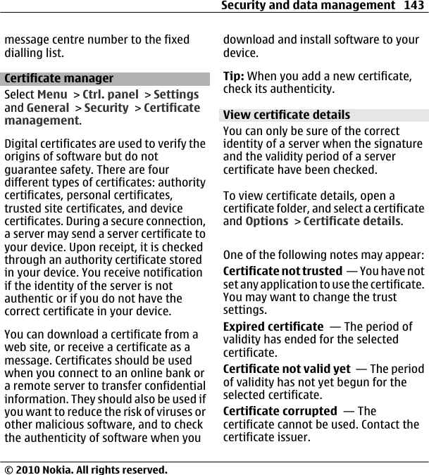 message centre number to the fixeddialling list.Certificate managerSelect Menu &gt; Ctrl. panel &gt; Settingsand General &gt; Security &gt; Certificatemanagement.Digital certificates are used to verify theorigins of software but do notguarantee safety. There are fourdifferent types of certificates: authoritycertificates, personal certificates,trusted site certificates, and devicecertificates. During a secure connection,a server may send a server certificate toyour device. Upon receipt, it is checkedthrough an authority certificate storedin your device. You receive notificationif the identity of the server is notauthentic or if you do not have thecorrect certificate in your device.You can download a certificate from aweb site, or receive a certificate as amessage. Certificates should be usedwhen you connect to an online bank ora remote server to transfer confidentialinformation. They should also be used ifyou want to reduce the risk of viruses orother malicious software, and to checkthe authenticity of software when youdownload and install software to yourdevice.Tip: When you add a new certificate,check its authenticity.View certificate detailsYou can only be sure of the correctidentity of a server when the signatureand the validity period of a servercertificate have been checked.To view certificate details, open acertificate folder, and select a certificateand Options &gt; Certificate details.One of the following notes may appear:Certificate not trusted  — You have notset any application to use the certificate.You may want to change the trustsettings.Expired certificate  — The period ofvalidity has ended for the selectedcertificate.Certificate not valid yet  — The periodof validity has not yet begun for theselected certificate.Certificate corrupted  — Thecertificate cannot be used. Contact thecertificate issuer.Security and data management 143© 2010 Nokia. All rights reserved.