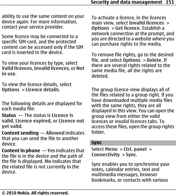 ability to use the same content on yourdevice again. For more information,contact your service provider.Some licence may be connected to aspecific SIM card, and the protectedcontent can be accessed only if the SIMcard is inserted in the device.To view your licences by type, selectValid licences, Invalid licences, or Notin use.To view the licence details, selectOptions &gt; Licence details.The following details are displayed foreach media file:Status  — The status is Licence isvalid, Licence expired, or Licence notyet valid.Content sending  — Allowed indicatesthat you can send the file to anotherdevice.Content in phone  — Yes indicates thatthe file is in the device and the path ofthe file is displayed. No indicates thatthe related file is not currently in thedevice.To activate a licence, in the licencesmain view, select Invalid licences &gt;Options &gt; Get licence. Establish anetwork connection at the prompt, andyou are directed to a website where youcan purchase rights to the media.To remove file rights, go to the desiredfile, and select Options &gt; Delete. Ifthere are several rights related to thesame media file, all the rights aredeleted.The group licence view displays all ofthe files related to a group right. If youhave downloaded multiple media fileswith the same rights, they are alldisplayed in this view. You can open thegroup view from either the validlicences or invalid licences tabs. Toaccess these files, open the group rightsfolder.SyncSelect Menu &gt; Ctrl. panel &gt;Connectivity &gt; Sync.Sync enables you to synchronise yournotes, calendar entries, text andmultimedia messages, browserbookmarks, or contacts with variousSecurity and data management 151© 2010 Nokia. All rights reserved.