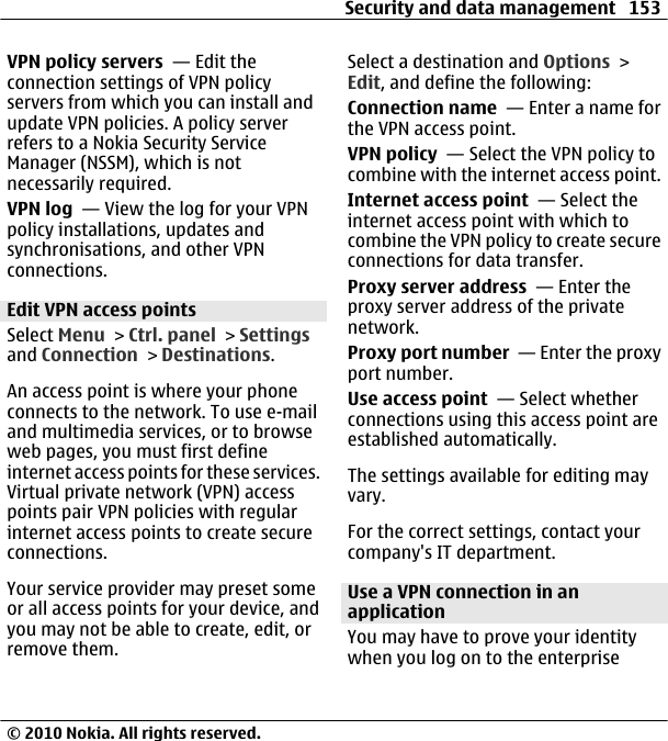 VPN policy servers  — Edit theconnection settings of VPN policyservers from which you can install andupdate VPN policies. A policy serverrefers to a Nokia Security ServiceManager (NSSM), which is notnecessarily required.VPN log  — View the log for your VPNpolicy installations, updates andsynchronisations, and other VPNconnections.Edit VPN access pointsSelect Menu &gt; Ctrl. panel &gt; Settingsand Connection &gt; Destinations.An access point is where your phoneconnects to the network. To use e-mailand multimedia services, or to browseweb pages, you must first defineinternet access points for these services.Virtual private network (VPN) accesspoints pair VPN policies with regularinternet access points to create secureconnections.Your service provider may preset someor all access points for your device, andyou may not be able to create, edit, orremove them.Select a destination and Options &gt;Edit, and define the following:Connection name  — Enter a name forthe VPN access point.VPN policy  — Select the VPN policy tocombine with the internet access point.Internet access point  — Select theinternet access point with which tocombine the VPN policy to create secureconnections for data transfer.Proxy server address  — Enter theproxy server address of the privatenetwork.Proxy port number  — Enter the proxyport number.Use access point  — Select whetherconnections using this access point areestablished automatically.The settings available for editing mayvary.For the correct settings, contact yourcompany&apos;s IT department.Use a VPN connection in anapplicationYou may have to prove your identitywhen you log on to the enterpriseSecurity and data management 153© 2010 Nokia. All rights reserved.