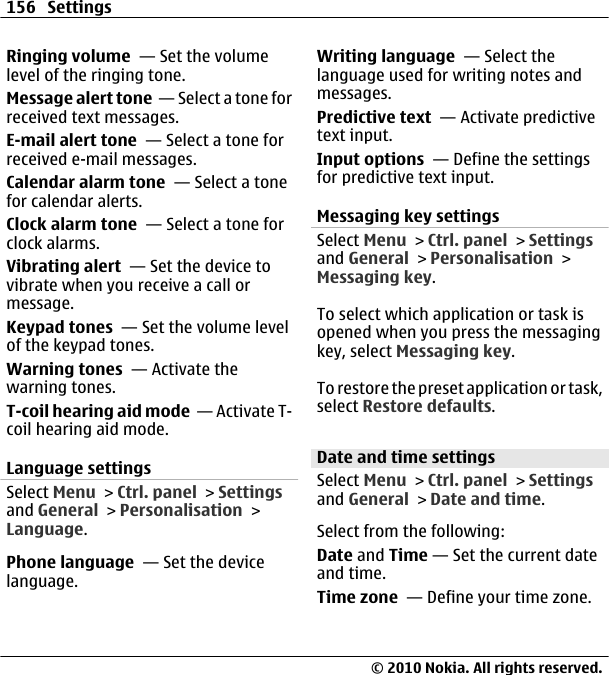 Ringing volume  — Set the volumelevel of the ringing tone.Message alert tone  — Select a tone forreceived text messages.E-mail alert tone  — Select a tone forreceived e-mail messages.Calendar alarm tone  — Select a tonefor calendar alerts.Clock alarm tone  — Select a tone forclock alarms.Vibrating alert  — Set the device tovibrate when you receive a call ormessage.Keypad tones  — Set the volume levelof the keypad tones.Warning tones  — Activate thewarning tones.T-coil hearing aid mode  — Activate T-coil hearing aid mode.Language settingsSelect Menu &gt; Ctrl. panel &gt; Settingsand General &gt; Personalisation &gt;Language.Phone language  — Set the devicelanguage.Writing language  — Select thelanguage used for writing notes andmessages.Predictive text  — Activate predictivetext input.Input options  — Define the settingsfor predictive text input.Messaging key settingsSelect Menu &gt; Ctrl. panel &gt; Settingsand General &gt; Personalisation &gt;Messaging key.To select which application or task isopened when you press the messagingkey, select Messaging key.To restore the preset application or task,select Restore defaults.Date and time settingsSelect Menu &gt; Ctrl. panel &gt; Settingsand General &gt; Date and time.Select from the following:Date and Time — Set the current dateand time.Time zone  — Define your time zone.156 Settings© 2010 Nokia. All rights reserved.